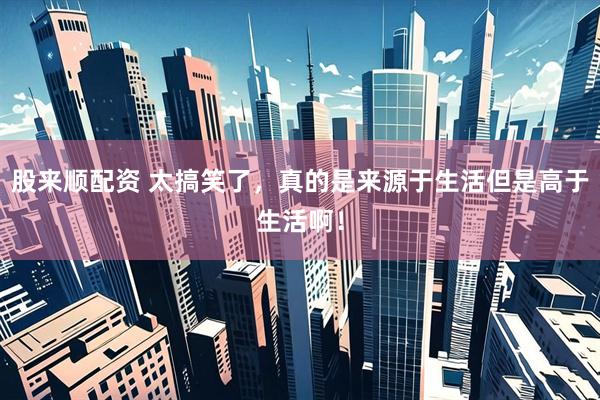 股来顺配资 太搞笑了，真的是来源于生活但是高于生活啊！