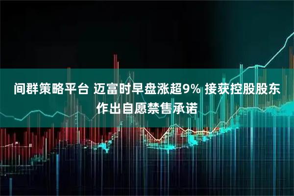 间群策略平台 迈富时早盘涨超9% 接获控股股东作出自愿禁售承诺