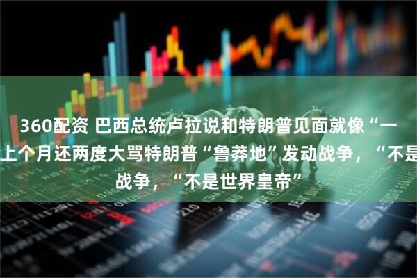 360配资 巴西总统卢拉说和特朗普见面就像“一见钟情”，上个月还两度大骂特朗普“鲁莽地”发动战争，“不是世界皇帝”